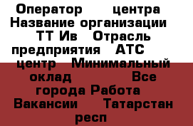 Оператор Call-центра › Название организации ­ ТТ-Ив › Отрасль предприятия ­ АТС, call-центр › Минимальный оклад ­ 20 000 - Все города Работа » Вакансии   . Татарстан респ.